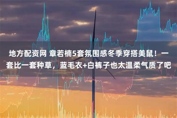 地方配资网 章若楠5套氛围感冬季穿搭美鼠！一套比一套种草，蓝毛衣+白裤子也太温柔气质了吧