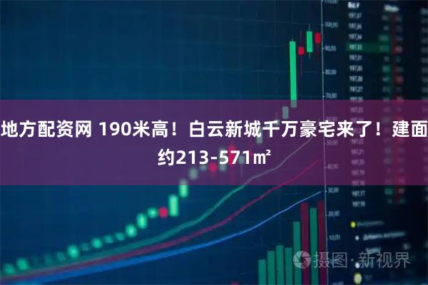 地方配资网 190米高！白云新城千万豪宅来了！建面约213-571㎡