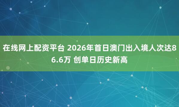 在线网上配资平台 2026年首日澳门出入境人次达86.6万 创单日历史新高