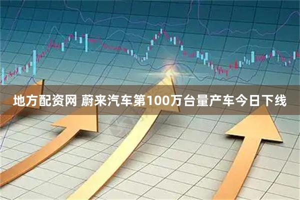 地方配资网 蔚来汽车第100万台量产车今日下线