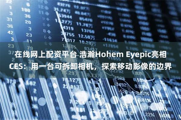 在线网上配资平台 浩瀚Hohem Eyepic亮相CES：用一台可拆卸相机，探索移动影像的边界