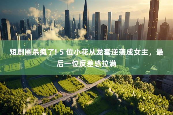 短剧圈杀疯了! 5 位小花从龙套逆袭成女主，最后一位反差感拉满