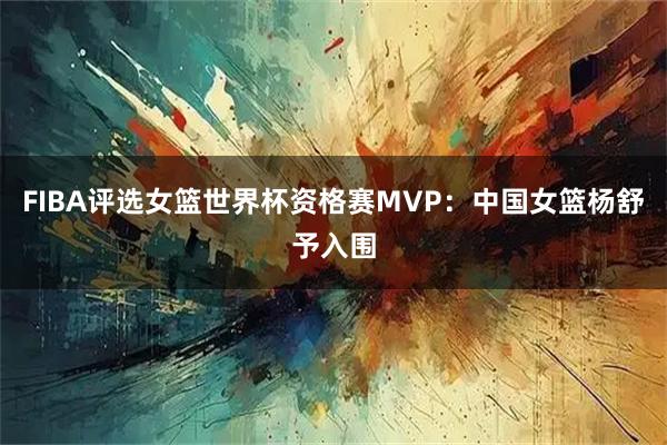 FIBA评选女篮世界杯资格赛MVP：中国女篮杨舒予入围